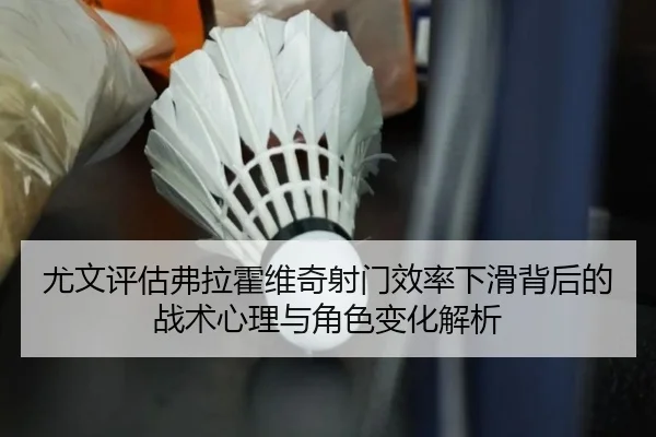 尤文评估弗拉霍维奇射门效率下滑背后的战术心理与角色变化解析