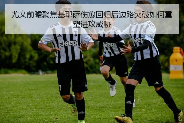 尤文前瞻聚焦基耶萨伤愈回归后边路突破如何重塑进攻威胁