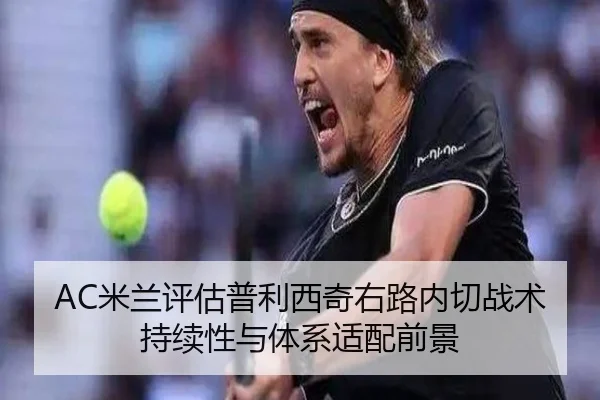 AC米兰评估普利西奇右路内切战术持续性与体系适配前景